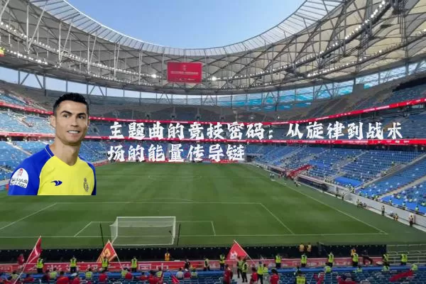 主题曲的竞技密码:从旋律到战术场的能量传导链