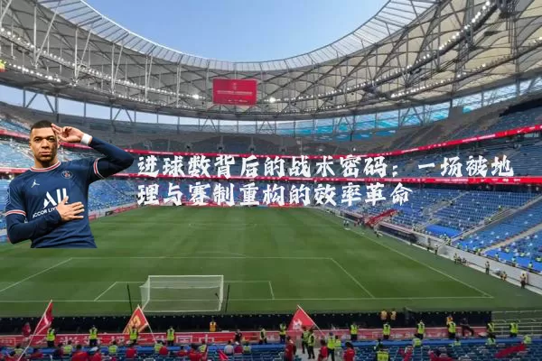 进球数背后的战术密码:一场被地理与赛制重构的效率革命